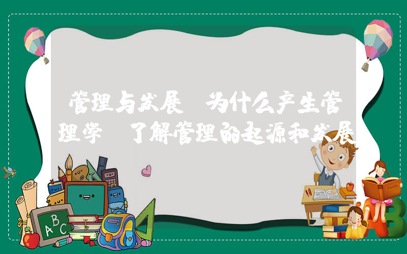 管理与发展(为什么产生管理学 了解管理的起源和发展)